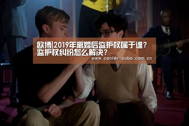 欧博|2019年离婚后监护权属于谁?监护权纠纷怎么解决?(图1) 欧博
