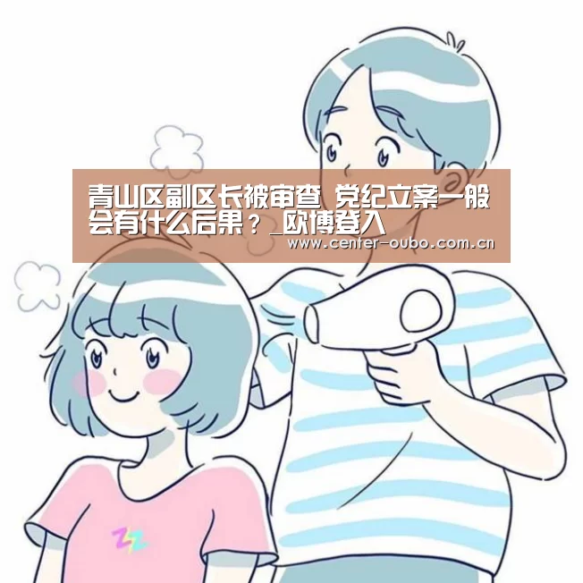 青山区副区长被审查 党纪立案一般会有什么后果?_欧博登入(图1) 欧博